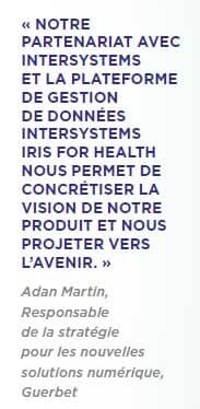 « NOTRE PARTENARIAT AVEC INTERSYSTEMS ET LA PLATEFORME DE GESTION DE DONNÉES INTERSYSTEMS IRIS FOR HEALTH NOUS PERMET DE CONCRÉTISER LA VISION DE NOTRE PRODUIT ET NOUS PROJETER VERS L’AVENIR. » Adan Martin, Responsable de la stratégie pour les nouvelles solutions numérique, Guerbet