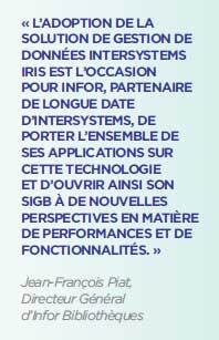 « L’ADOPTION DE LA SOLUTION DE GESTION DE DONNÉES INTERSYSTEMS IRIS EST L’OCCASION POUR INFOR, PARTENAIRE DE LONGUE DATE D’INTERSYSTEMS, DE PORTER L’ENSEMBLE DE SES APPLICATIONS SUR CETTE TECHNOLOGIE ET D’OUVRIR AINSI SON SIGB À DE NOUVELLES PERSPECTIVES EN MATIÈRE DE PERFORMANCES ET DE FONCTIONNALITÉS. »